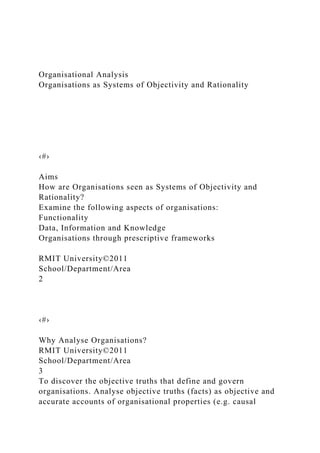 Organisational Analysis
Organisations as Systems of Objectivity and Rationality
‹#›
Aims
How are Organisations seen as Systems of Objectivity and
Rationality?
Examine the following aspects of organisations:
Functionality
Data, Information and Knowledge
Organisations through prescriptive frameworks
RMIT University©2011
School/Department/Area
2
‹#›
Why Analyse Organisations?
RMIT University©2011
School/Department/Area
3
To discover the objective truths that define and govern
organisations. Analyse objective truths (facts) as objective and
accurate accounts of organisational properties (e.g. causal
 