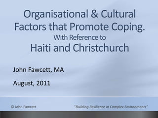 Organisational & Cultural Factors that Promote Coping.With Reference toHaiti and Christchurch John Fawcett, MA August, 2011 © John Fawcett			“Building Resilience in Complex Environments” 