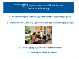 Strategies to address organisational barrier
                         to Social E-learning


  1. Provide training and technical support to identified disadvantages groups


2. Collaborate with Community organisations and local council to improve access




              3. Ensure ongoing support outside of the classroom

                        4. Ensure regular review of facilities
                                                                                 12
 