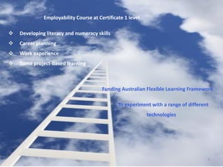 Employability Course at Certificate 1 level

   Developing literacy and numeracy skills
   Career planning
   Work experience
   Some project-based learning



                                        Funding Australian Flexible Learning Framework

                                               To experiment with a range of different
                                                            technologies




                                                                                     3
 