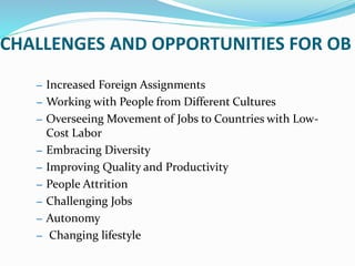 CHALLENGES AND OPPORTUNITIES FOR OB
– Increased Foreign Assignments
– Working with People from Different Cultures
– Overseeing Movement of Jobs to Countries with Low-
Cost Labor
– Embracing Diversity
– Improving Quality and Productivity
– People Attrition
– Challenging Jobs
– Autonomy
– Changing lifestyle
 