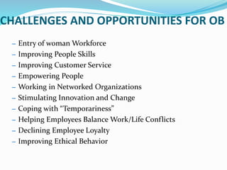 CHALLENGES AND OPPORTUNITIES FOR OB
– Entry of woman Workforce
– Improving People Skills
– Improving Customer Service
– Empowering People
– Working in Networked Organizations
– Stimulating Innovation and Change
– Coping with “Temporariness”
– Helping Employees Balance Work/Life Conflicts
– Declining Employee Loyalty
– Improving Ethical Behavior
 