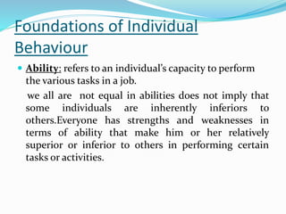 Foundations of Individual
Behaviour
 Ability: refers to an individual’s capacity to perform
the various tasks in a job.
we all are not equal in abilities does not imply that
some individuals are inherently inferiors to
others.Everyone has strengths and weaknesses in
terms of ability that make him or her relatively
superior or inferior to others in performing certain
tasks or activities.
 