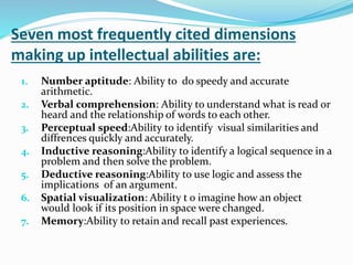 Seven most frequently cited dimensions
making up intellectual abilities are:
1. Number aptitude: Ability to do speedy and accurate
arithmetic.
2. Verbal comprehension: Ability to understand what is read or
heard and the relationship of words to each other.
3. Perceptual speed:Ability to identify visual similarities and
diffrences quickly and accurately.
4. Inductive reasoning:Ability to identify a logical sequence in a
problem and then solve the problem.
5. Deductive reasoning:Ability to use logic and assess the
implications of an argument.
6. Spatial visualization: Ability t o imagine how an object
would look if its position in space were changed.
7. Memory:Ability to retain and recall past experiences.
 