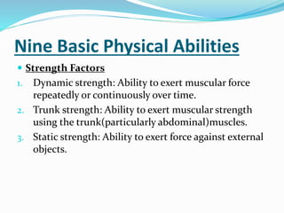 Nine Basic Physical Abilities
 Strength Factors
1. Dynamic strength: Ability to exert muscular force
repeatedly or continuously over time.
2. Trunk strength: Ability to exert muscular strength
using the trunk(particularly abdominal)muscles.
3. Static strength: Ability to exert force against external
objects.
 