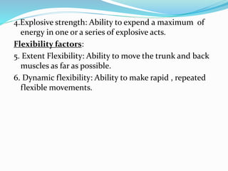 4.Explosive strength: Ability to expend a maximum of
energy in one or a series of explosive acts.
Flexibility factors:
5. Extent Flexibility: Ability to move the trunk and back
muscles as far as possible.
6. Dynamic flexibility: Ability to make rapid , repeated
flexible movements.
 