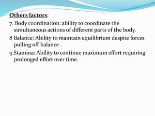 Others factors:
7. Body coordination: ability to coordinate the
simultaneous actions of different parts of the body.
8 Balance: Ability to maintain equilibrium despite forces
pulling off balance .
9.Stamina: Ability to continue maximum effort requiring
prolonged effort over time.
 