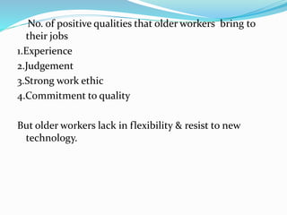 No. of positive qualities that older workers bring to
their jobs
1.Experience
2.Judgement
3.Strong work ethic
4.Commitment to quality
But older workers lack in flexibility & resist to new
technology.
 