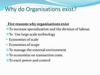 Why do Organisations exist?
Five reasons why organisations exist
To increase specialization and the division of labour.
To Use large scale technology
 Economies of scale
 Economies of scope
To manage the external environment
To economize on transaction costs.
To exert power and control
 