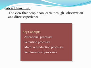 Social Learning:
The view that people can learn through observation
and direct experience.
Key Concepts
• Attentional processes
• Retention processes
• Motor reproduction processes
• Reinforcement processes
 