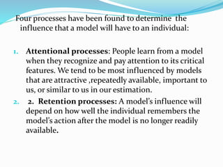 Four processes have been found to determine the
influence that a model will have to an individual:
1. Attentional processes: People learn from a model
when they recognize and pay attention to its critical
features. We tend to be most influenced by models
that are attractive ,repeatedly available, important to
us, or similar to us in our estimation.
2. 2. Retention processes: A model’s influence will
depend on how well the individual remembers the
model’s action after the model is no longer readily
available.
 
