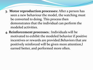 3. Motor reproduction processes: After a person has
seen a new behaviour the model, the watching must
be converted to doing. This process then
demonstrates that the individual can perform the
modeled activities.
4. Reinforcement processes.: Individuals will be
motivated to exhibit the modeled behavior if positive
incentives or rewards are provided.Behaviors that are
positively reinforced will be given more attention,l
earned better, and performed more often.
 