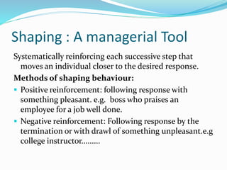 Shaping : A managerial Tool
Systematically reinforcing each successive step that
moves an individual closer to the desired response.
Methods of shaping behaviour:
 Positive reinforcement: following response with
something pleasant. e.g. boss who praises an
employee for a job well done.
 Negative reinforcement: Following response by the
termination or with drawl of something unpleasant.e.g
college instructor.........
 
