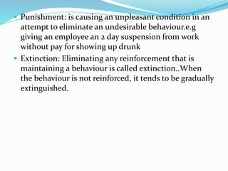  Punishment: is causing an unpleasant condition in an
attempt to eliminate an undesirable behaviour.e.g
giving an employee an 2 day suspension from work
without pay for showing up drunk
 Extinction: Eliminating any reinforcement that is
maintaining a behaviour is called extinction..When
the behaviour is not reinforced, it tends to be gradually
extinguished.
 