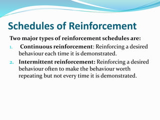 Schedules of Reinforcement
Two major types of reinforcement schedules are:
1. Continuous reinforcement: Reinforcing a desired
behaviour each time it is demonstrated.
2. Intermittent reinforcement: Reinforcing a desired
behaviour often to make the behaviour worth
repeating but not every time it is demonstrated.
 