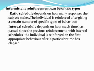 Intermittent reinforcement can be of two type:
Ratio schedule depends on how many responses the
subject makes.The individual is reinforced after giving
a certain number of specific types of behaviour.
Interval schedule depends on how much time has
passed since the previous reinforcement .with interval
schedules ,the individual is reinforced on the first
appropriate behaviour after a particular time has
elapsed.
 