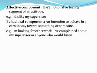 Affective component: The emotional or feeling
segment of an attitude.
e.g I dislike my supervisor
Behavioral component: An intention to behave in a
certain way toward something or someone.
e.g I’m looking for other work ;I've complained about
my supervisor or anyone who would listen.
 