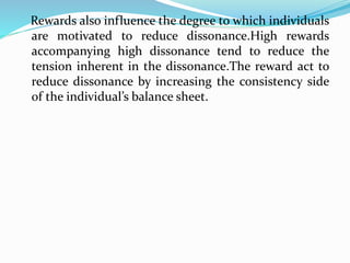 Rewards also influence the degree to which individuals
are motivated to reduce dissonance.High rewards
accompanying high dissonance tend to reduce the
tension inherent in the dissonance.The reward act to
reduce dissonance by increasing the consistency side
of the individual’s balance sheet.
 
