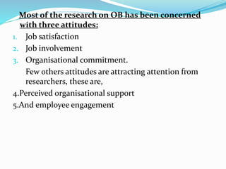 Most of the research on OB has been concerned
with three attitudes:
1. Job satisfaction
2. Job involvement
3. Organisational commitment.
Few others attitudes are attracting attention from
researchers, these are,
4.Perceived organisational support
5.And employee engagement
 