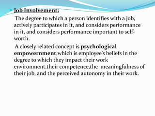  Job Involvement:
The degree to which a person identifies with a job,
actively participates in it, and considers performance
in it, and considers performance important to self-
worth.
A closely related concept is psychological
empowernment,which is employee’s beliefs in the
degree to which they impact their work
environment,their competence,the meaningfulness of
their job, and the perceived autonomy in their work.
 