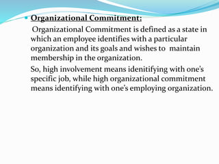  Organizational Commitment:
Organizational Commitment is defined as a state in
which an employee identifies with a particular
organization and its goals and wishes to maintain
membership in the organization.
So, high involvement means idenitifying with one’s
specific job, while high organizational commitment
means identifying with one’s employing organization.
 