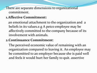 There are separate dimensions to organizational
commitment.
1.Affective Commitment:
an emotional attachment to the organization and a
beliefs in its values.e.g A petco employee may be
affectively committed to the company because of its
involvement with animals.
2.Continuance Commitment:
The perceived economic value of remaining with an
organization compared to leaving it. An employee may
be committed to an employer because she is paid well
and feels it would hurt her family to quit. assertive
 