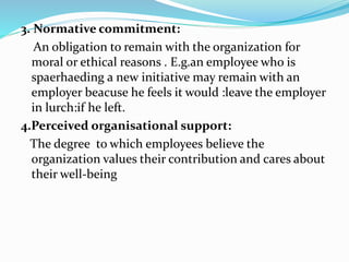 3. Normative commitment:
An obligation to remain with the organization for
moral or ethical reasons . E.g.an employee who is
spaerhaeding a new initiative may remain with an
employer beacuse he feels it would :leave the employer
in lurch:if he left.
4.Perceived organisational support:
The degree to which employees believe the
organization values their contribution and cares about
their well-being
 