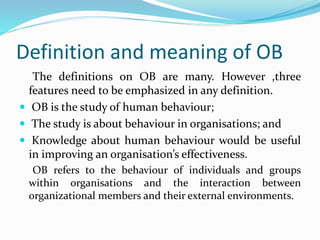 Definition and meaning of OB
The definitions on OB are many. However ,three
features need to be emphasized in any definition.
 OB is the study of human behaviour;
 The study is about behaviour in organisations; and
 Knowledge about human behaviour would be useful
in improving an organisation’s effectiveness.
OB refers to the behaviour of individuals and groups
within organisations and the interaction between
organizational members and their external environments.
 