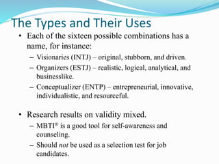 The Types and Their Uses
• Each of the sixteen possible combinations has a
name, for instance:
– Visionaries (INTJ) – original, stubborn, and driven.
– Organizers (ESTJ) – realistic, logical, analytical, and
businesslike.
– Conceptualizer (ENTP) – entrepreneurial, innovative,
individualistic, and resourceful.
• Research results on validity mixed.
– MBTI® is a good tool for self-awareness and
counseling.
– Should not be used as a selection test for job
candidates.
 