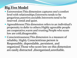 Big Five Model
 Extroversion:This dimension captures one’s comfort
level with relationships.Extroverts tends to be
gregarious,assertive,sociable.Introverts tend to be
reserved ,timid and quiet.
 Agreeableness:This dimension refers to an individual’s
propensity to defer to others.Highly agreeable people
are cooperative,warm and trusting.People who score
low are cold,disagreeable .
 Conscientiousness:This dimension is a measure of
reliablity. Highly Conscientious person is
Responsible, dependable, persistent, and
organized.Those who score low on this dimension
are easily distracted ,disorganised,unreliable.
 
