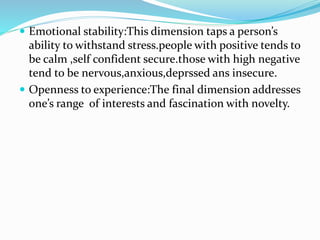  Emotional stability:This dimension taps a person’s
ability to withstand stress.people with positive tends to
be calm ,self confident secure.those with high negative
tend to be nervous,anxious,deprssed ans insecure.
 Openness to experience:The final dimension addresses
one’s range of interests and fascination with novelty.
 