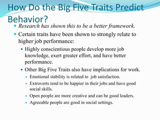 How Do the Big Five Traits Predict
Behavior?
 Research has shown this to be a better framework.
 Certain traits have been shown to strongly relate to
higher job performance:
 Highly conscientious people develop more job
knowledge, exert greater effort, and have better
performance.
 Other Big Five Traits also have implications for work.
 Emotional stability is related to job satisfaction.
 Extroverts tend to be happier in their jobs and have good
social skills.
 Open people are more creative and can be good leaders.
 Agreeable people are good in social settings.
 