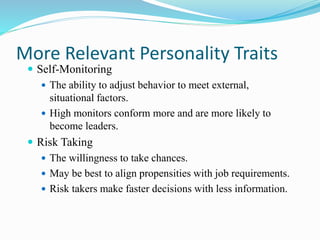 More Relevant Personality Traits
 Self-Monitoring
 The ability to adjust behavior to meet external,
situational factors.
 High monitors conform more and are more likely to
become leaders.
 Risk Taking
 The willingness to take chances.
 May be best to align propensities with job requirements.
 Risk takers make faster decisions with less information.
 