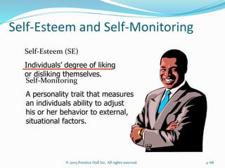 Self-Esteem and Self-Monitoring
© 2005 Prentice Hall Inc. All rights reserved. 4–68
Self-Esteem (SE)
Individuals’ degree of liking
or disliking themselves.
Self-Monitoring
A personality trait that measures
an individuals ability to adjust
his or her behavior to external,
situational factors.
 