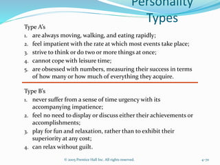 Personality
Types
© 2005 Prentice Hall Inc. All rights reserved. 4–70
Type A’s
1. are always moving, walking, and eating rapidly;
2. feel impatient with the rate at which most events take place;
3. strive to think or do two or more things at once;
4. cannot cope with leisure time;
5. are obsessed with numbers, measuring their success in terms
of how many or how much of everything they acquire.
Type B’s
1. never suffer from a sense of time urgency with its
accompanying impatience;
2. feel no need to display or discuss either their achievements or
accomplishments;
3. play for fun and relaxation, rather than to exhibit their
superiority at any cost;
4. can relax without guilt.
 