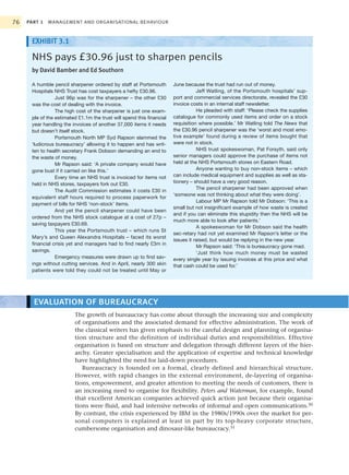 76   PART 1   MANAGEMENT AND ORGANISATIONAL BEHAVIOUR



      EXHIBIT 3.1

      NHS pays £30.96 just to sharpen pencils
      by David Bamber and Ed Southorn

      A humble pencil sharpener ordered by staff at Portsmouth         June because the trust had run out of money.
      Hospitals NHS Trust has cost taxpayers a hefty £30.96.                      Jeff Watling, of the Portsmouth hospitals’ sup-
                 Just 96p was for the sharpener – the other £30        port and commercial services directorate, revealed the £30
      was the cost of dealing with the invoice.                        invoice costs in an internal staff newsletter.
                 The high cost of the sharpener is just one exam-                 He pleaded with staff: ‘Please check the supplies
      ple of the estimated £1.1m the trust will spend this financial   catalogue for commonly used items and order on a stock
      year handling the invoices of another 37,000 items it needs      requisition where possible.’ Mr Watling told The News that
      but doesn’t itself stock.                                        the £30.96 pencil sharpener was the ‘worst and most emo-
                 Portsmouth North MP Syd Rapson slammed the            tive example’ found during a review of items bought that
      ‘ludicrous bureaucracy’ allowing it to happen and has writ-      were not in stock.
      ten to health secretary Frank Dobson demanding an end to                    NHS trust spokeswoman, Pat Forsyth, said only
      the waste of money.                                              senior managers could approve the purchase of items not
                 Mr Rapson said: ‘A private company would have         held at the NHS Portsmouth stores on Eastern Road.
      gone bust if it carried on like this.’                                      Anyone wanting to buy non-stock items – which
                 Every time an NHS trust is invoiced for items not     can include medical equipment and supplies as well as sta-
      held in NHS stores, taxpayers fork out £30.                      tionery – should have a very good reason.
                                                                                  The pencil sharpener had been approved when
                 The Audit Commission estimates it costs £30 in
                                                                       ‘someone was not thinking about what they were doing’.
      equivalent staff hours required to process paperwork for
                                                                                  Labour MP Mr Rapson told Mr Dobson: ‘This is a
      payment of bills for NHS ‘non-stock’ items.
                                                                       small but not insignificant example of how waste is created
                 And yet the pencil sharpener could have been
                                                                       and if you can eliminate this stupidity then the NHS will be
      ordered from the NHS stock catalogue at a cost of 27p –
                                                                       much more able to look after patients.’
      saving taxpayers £30.69.
                                                                                  A spokeswoman for Mr Dobson said the health
                 This year the Portsmouth trust – which runs St
                                                                       sec-retary had not yet examined Mr Rapson’s letter or the
      Mary’s and Queen Alexandra Hospitals – faced its worst
                                                                       issues it raised, but would be replying in the new year.
      financial crisis yet and managers had to find nearly £3m in
                                                                                  Mr Rapson said: ‘This is bureaucracy gone mad.
      savings.                                                                    ‘Just think how much money must be wasted
                 Emergency measures were drawn up to find sav-         every single year by issuing invoices at this price and what
      ings without cutting services. And in April, nearly 300 skin     that cash could be used for.’
      patients were told they could not be treated until May or




       EVALUATION OF BUREAUCRACY
                         The growth of bureaucracy has come about through the increasing size and complexity
                         of organisations and the associated demand for effective administration. The work of
                         the classical writers has given emphasis to the careful design and planning of organisa-
                         tion structure and the definition of individual duties and responsibilities. Effective
                         organisation is based on structure and delegation through different layers of the hier-
                         archy. Greater specialisation and the application of expertise and technical knowledge
                         have highlighted the need for laid-down procedures.
                            Bureaucracy is founded on a formal, clearly defined and hierarchical structure.
                         However, with rapid changes in the external environment, de-layering of organisa-
                         tions, empowerment, and greater attention to meeting the needs of customers, there is
                         an increasing need to organise for flexibility. Peters and Waterman, for example, found
                         that excellent American companies achieved quick action just because their organisa-
                         tions were fluid, and had intensive networks of informal and open communications.30
                         By contrast, the crisis experienced by IBM in the 1980s/1990s over the market for per-
                         sonal computers is explained at least in part by its top-heavy corporate structure,
                         cumbersome organisation and dinosaur-like bureaucracy.31
 