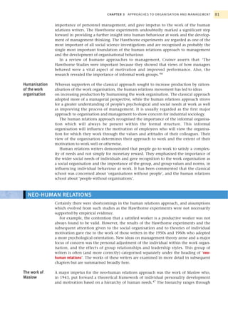 CHAPTER 3   APPROACHES TO ORGANISATION AND MANAGEMENT        81

               importance of personnel management, and gave impetus to the work of the human
               relations writers. The Hawthorne experiments undoubtedly marked a significant step
               forward in providing a further insight into human behaviour at work and the develop-
               ment of management thinking. The Hawthorne experiments are regarded as one of the
               most important of all social science investigations and are recognised as probably the
               single most important foundation of the human relations approach to management
               and the development of organisational behaviour.
                  In a review of humane approaches to management, Crainer asserts that: ‘The
               Hawthorne Studies were important because they showed that views of how managers
               behaved were a vital aspect of motivation and improved performance. Also, the
               research revealed the importance of informal work groups.’46

Humanisation   Whereas supporters of the classical approach sought to increase production by ration-
of the work    alisation of the work organisation, the human relations movement has led to ideas
organisation   on increasing production by humanising the work organisation. The classical approach
               adopted more of a managerial perspective, while the human relations approach strove
               for a greater understanding of people’s psychological and social needs at work as well
               as improving the process of management. It is usually regarded as the first major
               approach to organisation and management to show concern for industrial sociology.
                  The human relations approach recognised the importance of the informal organisa-
               tion which will always be present within the formal structure. This informal
               organisation will influence the motivation of employees who will view the organisa-
               tion for which they work through the values and attitudes of their colleagues. Their
               view of the organisation determines their approach to work and the extent of their
               motivation to work well or otherwise.
                  Human relations writers demonstrated that people go to work to satisfy a complex-
               ity of needs and not simply for monetary reward. They emphasised the importance of
               the wider social needs of individuals and gave recognition to the work organisation as
               a social organisation and the importance of the group, and group values and norms, in
               influencing individual behaviour at work. It has been commented that the classical
               school was concerned about ‘organisations without people’, and the human relations
               school about ‘people without organisations’.



  NEO-HUMAN RELATIONS
               Certainly there were shortcomings in the human relations approach, and assumptions
               which evolved from such studies as the Hawthorne experiments were not necessarily
               supported by empirical evidence.
                  For example, the contention that a satisfied worker is a productive worker was not
               always found to be valid. However, the results of the Hawthorne experiments and the
               subsequent attention given to the social organisation and to theories of individual
               motivation gave rise to the work of those writers in the 1950s and 1960s who adopted
               a more psychological orientation. New ideas on management theory arose and a major
               focus of concern was the personal adjustment of the individual within the work organ-
               isation, and the effects of group relationships and leadership styles. This group of
               writers is often (and more correctly) categorised separately under the heading of ‘neo-
               human relations’. The works of these writers are examined in more detail in subsequent
               chapters but are summarised broadly here.

The work of    A major impetus for the neo-human relations approach was the work of Maslow who,
Maslow         in 1943, put forward a theoretical framework of individual personality development
               and motivation based on a hierarchy of human needs.47 The hierarchy ranges through
 