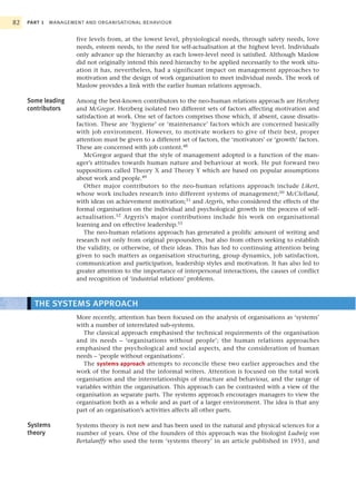 82   PART 1   MANAGEMENT AND ORGANISATIONAL BEHAVIOUR


                      five levels from, at the lowest level, physiological needs, through safety needs, love
                      needs, esteem needs, to the need for self-actualisation at the highest level. Individuals
                      only advance up the hierarchy as each lower-level need is satisfied. Although Maslow
                      did not originally intend this need hierarchy to be applied necessarily to the work situ-
                      ation it has, nevertheless, had a significant impact on management approaches to
                      motivation and the design of work organisation to meet individual needs. The work of
                      Maslow provides a link with the earlier human relations approach.

     Some leading     Among the best-known contributors to the neo-human relations approach are Herzberg
     contributors     and McGregor. Herzberg isolated two different sets of factors affecting motivation and
                      satisfaction at work. One set of factors comprises those which, if absent, cause dissatis-
                      faction. These are ‘hygiene’ or ‘maintenance’ factors which are concerned basically
                      with job environment. However, to motivate workers to give of their best, proper
                      attention must be given to a different set of factors, the ‘motivators’ or ‘growth’ factors.
                      These are concerned with job content.48
                         McGregor argued that the style of management adopted is a function of the man-
                      ager’s attitudes towards human nature and behaviour at work. He put forward two
                      suppositions called Theory X and Theory Y which are based on popular assumptions
                      about work and people.49
                         Other major contributors to the neo-human relations approach include Likert,
                      whose work includes research into different systems of management;50 McClelland,
                      with ideas on achievement motivation;51 and Argyris, who considered the effects of the
                      formal organisation on the individual and psychological growth in the process of self-
                      actualisation.52 Argyris’s major contributions include his work on organisational
                      learning and on effective leadership.53
                         The neo-human relations approach has generated a prolific amount of writing and
                      research not only from original propounders, but also from others seeking to establish
                      the validity, or otherwise, of their ideas. This has led to continuing attention being
                      given to such matters as organisation structuring, group dynamics, job satisfaction,
                      communication and participation, leadership styles and motivation. It has also led to
                      greater attention to the importance of interpersonal interactions, the causes of conflict
                      and recognition of ‘industrial relations’ problems.



       THE SYSTEMS APPROACH
                      More recently, attention has been focused on the analysis of organisations as ‘systems’
                      with a number of interrelated sub-systems.
                        The classical approach emphasised the technical requirements of the organisation
                      and its needs – ‘organisations without people’; the human relations approaches
                      emphasised the psychological and social aspects, and the consideration of human
                      needs – ‘people without organisations’.
                        The systems approach attempts to reconcile these two earlier approaches and the
                      work of the formal and the informal writers. Attention is focused on the total work
                      organisation and the interrelationships of structure and behaviour, and the range of
                      variables within the organisation. This approach can be contrasted with a view of the
                      organisation as separate parts. The systems approach encourages managers to view the
                      organisation both as a whole and as part of a larger environment. The idea is that any
                      part of an organisation’s activities affects all other parts.

     Systems          Systems theory is not new and has been used in the natural and physical sciences for a
     theory           number of years. One of the founders of this approach was the biologist Ludwig von
                      Bertalanffy who used the term ‘systems theory’ in an article published in 1951, and
 