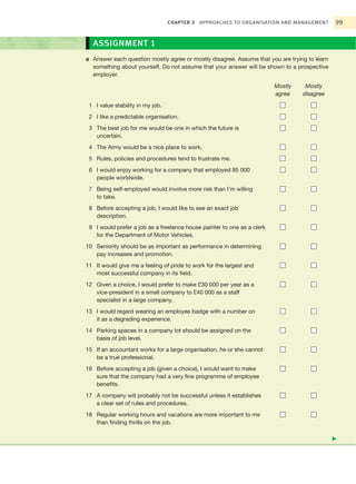 CHAPTER 3   APPROACHES TO ORGANISATION AND MANAGEMENT       99


  ASSIGNMENT 1
a Answer each question mostly agree or mostly disagree. Assume that you are trying to learn
  something about yourself. Do not assume that your answer will be shown to a prospective
  employer.

                                                                         Mostly    Mostly
                                                                         agree    disagree

 1 I value stability in my job.
 2 I like a predictable organisation.
 3 The best job for me would be one in which the future is
   uncertain.
 4 The Army would be a nice place to work.
 5 Rules, policies and procedures tend to frustrate me.
 6 I would enjoy working for a company that employed 85 000
   people worldwide.
 7 Being self-employed would involve more risk than I’m willing
   to take.
 8 Before accepting a job, I would like to see an exact job
   description.
 9 I would prefer a job as a freelance house painter to one as a clerk
   for the Department of Motor Vehicles.
10 Seniority should be as important as performance in determining
   pay increases and promotion.
11 It would give me a feeling of pride to work for the largest and
   most successful company in its field.
12 Given a choice, I would prefer to make £30 000 per year as a
   vice-president in a small company to £40 000 as a staff
   specialist in a large company.
13 I would regard wearing an employee badge with a number on
   it as a degrading experience.
14 Parking spaces in a company lot should be assigned on the
   basis of job level.
15 If an accountant works for a large organisation, he or she cannot
   be a true professional.
16 Before accepting a job (given a choice), I would want to make
   sure that the company had a very fine programme of employee
   benefits.
17 A company will probably not be successful unless it establishes
   a clear set of rules and procedures.
18 Regular working hours and vacations are more important to me
   than finding thrills on the job.

                                                                                              ᭤
 