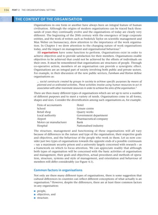 114   PART 2 THE ORGANISATIONAL SETTING



        THE CONTEXT OF THE ORGANISATION
                      Organisations in one form or another have always been an integral feature of human
                      civilisation. Although the origins of modern organisations can be traced back thou-
                      sands of years they continually evolve and the organisations of today are clearly very
                      different. The beginning of the 20th century with the emergence of large corporate
                      entities, and the work of writers such as Frederick Taylor on scientific management and
                      Max Weber on bureaucracy, drew attention to the importance of the work organisa-
                      tion. In Chapter 1 we drew attention to the changing nature of work organisations
                      today, and the impact on management and organisational behaviour.1
                         All organisations have some function to perform. Organisations exist in order to
                      achieve objectives and to provide satisfaction for their members. Organisations enable
                      objectives to be achieved that could not be achieved by the efforts of individuals on
                      their own. It must be remembered that organisations are structures of people. Through
                      co-operative action, members of an organisation can provide a synergistic effect.
                      Organisations are an integral part of society involving both public and private sectors.
                      For example, in their discussion of the new public services, Farnham and Horton define
                      organisations as:
                          … social constructs created by groups in society to achieve specific purposes by means of
                          planned and co-ordinated activities. These activities involve using human resources to act in
                          association with other inanimate resources in order to achieve the aims of the organisation.2
                      There are then many different types of organisations which are set up to serve a number
                      of different purposes and to meet a variety of needs. Organisations come in all forms,
                      shapes and sizes. Consider the diversification among such organisations as, for example:
                          Firm of accountants                Hotel
                          School                             Leisure centre
                          Retail shop                        Quarry works
                          Local authority                    Government department
                          Airport                            Pharmaceutical company
                          Motor car manufacturer             Bank
                          Hospital                           Nationalised industry
                      The structure, management and functioning of these organisations will all vary
                      because of differences in the nature and type of the organisation, their respective goals
                      and objectives, and the behaviour of the people who work in them. Let us now con-
                      sider just two types of organisations towards the opposite ends of a possible continuum
                      – say a maximum security prison and a university largely concerned with research – as
                      a framework on which to focus attention. We can appreciate readily that although
                      both types of organisation will be concerned with the basic activities of organisation
                      and management, their goals and objectives, actual procedures and methods of opera-
                      tion, structure, systems and style of management, and orientation and behaviour of
                      members will differ considerably (see Figure 4.1).


                      Common factors in organisations
                      Not only are there many different types of organisations, there is some suggestion that
                      cultural differences in countries can reflect different conceptions of what actually is an
                      organisation.3 However, despite the differences, there are at least three common factors
                      in any organisation:
                      ■   people,
                      ■   objectives, and
                      ■   structure.
 
