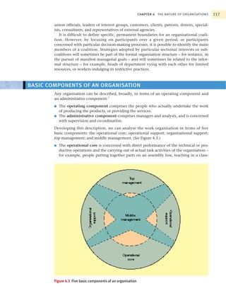 CHAPTER 4 THE NATURE OF ORGANISATIONS   117

        union officials, leaders of interest groups, customers, clients, patrons, donors, special-
        ists, consultants, and representatives of external agencies.
           It is difficult to define specific, permanent boundaries for an organisational coali-
        tion. However, by focusing on participants over a given period, or participants
        concerned with particular decision-making processes, it is possible to identify the main
        members of a coalition. Strategies adopted by particular sectional interests or sub-
        coalitions will sometimes be part of the formal organisation structure – for instance, in
        the pursuit of manifest managerial goals – and will sometimes be related to the infor-
        mal structure – for example, heads of department vying with each other for limited
        resources, or workers indulging in restrictive practices.



BASIC COMPONENTS OF AN ORGANISATION
        Any organisation can be described, broadly, in terms of an operating component and
        an administrative component.7
        ■   The operating component comprises the people who actually undertake the work
            of producing the products, or providing the services.
        ■   The administrative component comprises managers and analysts, and is concerned
            with supervision and co-ordination.
        Developing this description, we can analyse the work organisation in terms of five
        basic components: the operational core; operational support; organisational support;
        top management; and middle management. (See Figure 4.3.)
        ■   The operational core is concerned with direct performance of the technical or pro-
            ductive operations and the carrying out of actual task activities of the organisation –
            for example, people putting together parts on an assembly line, teaching in a class-




        Figure 4.3 Five basic components of an organisation
 