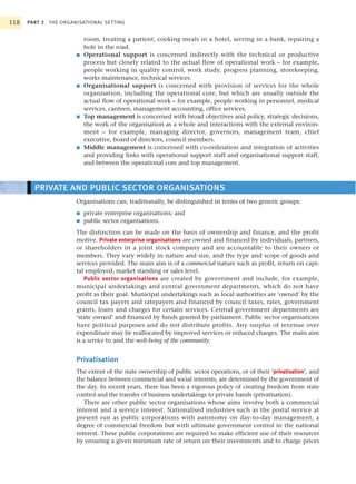 118   PART 2 THE ORGANISATIONAL SETTING


                          room, treating a patient, cooking meals in a hotel, serving in a bank, repairing a
                          hole in the road.
                      ■   Operational support is concerned indirectly with the technical or productive
                          process but closely related to the actual flow of operational work – for example,
                          people working in quality control, work study, progress planning, storekeeping,
                          works maintenance, technical services.
                      ■   Organisational support is concerned with provision of services for the whole
                          organisation, including the operational core, but which are usually outside the
                          actual flow of operational work – for example, people working in personnel, medical
                          services, canteen, management accounting, office services.
                      ■   Top management is concerned with broad objectives and policy, strategic decisions,
                          the work of the organisation as a whole and interactions with the external environ-
                          ment – for example, managing director, governors, management team, chief
                          executive, board of directors, council members.
                      ■   Middle management is concerned with co-ordination and integration of activities
                          and providing links with operational support staff and organisational support staff,
                          and between the operational core and top management.



        PRIVATE AND PUBLIC SECTOR ORGANISATIONS
                      Organisations can, traditionally, be distinguished in terms of two generic groups:
                      ■   private enterprise organisations; and
                      ■   public sector organisations.
                      The distinction can be made on the basis of ownership and finance, and the profit
                      motive. Private enterprise organisations are owned and financed by individuals, partners,
                      or shareholders in a joint stock company and are accountable to their owners or
                      members. They vary widely in nature and size, and the type and scope of goods and
                      services provided. The main aim is of a commercial nature such as profit, return on capi-
                      tal employed, market standing or sales level.
                         Public sector organisations are created by government and include, for example,
                      municipal undertakings and central government departments, which do not have
                      profit as their goal. Municipal undertakings such as local authorities are ‘owned’ by the
                      council tax payers and ratepayers and financed by council taxes, rates, government
                      grants, loans and charges for certain services. Central government departments are
                      ‘state owned’ and financed by funds granted by parliament. Public sector organisations
                      have political purposes and do not distribute profits. Any surplus of revenue over
                      expenditure may be reallocated by improved services or reduced charges. The main aim
                      is a service to and the well-being of the community.


                      Privatisation
                      The extent of the state ownership of public sector operations, or of their ‘privatisation’, and
                      the balance between commercial and social interests, are determined by the government of
                      the day. In recent years, there has been a vigorous policy of creating freedom from state
                      control and the transfer of business undertakings to private hands (privatisation).
                         There are other public sector organisations whose aims involve both a commercial
                      interest and a service interest. Nationalised industries such as the postal service at
                      present run as public corporations with autonomy on day-to-day management, a
                      degree of commercial freedom but with ultimate government control in the national
                      interest. These public corporations are required to make efficient use of their resources
                      by ensuring a given minimum rate of return on their investments and to charge prices
 