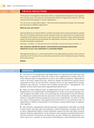 138   PART 2 THE ORGANISATIONAL SETTING



                         CRITICAL REFLECTIONS
                      ‘If the process of management takes place within an organisational setting and no two organisa-
                      tions are the same, then what use are generalised models of organisation theory? I am only
                      concerned with what happens in my own organisation’ …
                      ‘Yes, but so too is every other student – hence the need for generalised models. And remember
                      you may move to a different organisation.’
                      What are your own views?


                      External influences are almost infinite in number and variety and no study could hope to consider
                      them all. For students of business and for managers alike, the requirement is to recognise the
                      complexity of the external environment and to pay greater attention to those influences which
                      appear the most pertinent and pressing for the organisation in question, rather than to attempt to
                      consider all possible contingencies.
                      Worthington, I. and Britton, C. The Business Environment, Fourth edition, Financial Times Prentice Hall (2003), p. 12.

                      How would you identify the specific, most pertinent and pressing environment
                      influences for your own organisation or university/college?


                      ‘Management models are a crude representation of our organisational existence which dull our
                      awareness of the richness of our environment and prevent us from finding new ways of looking
                      at the world of work.’
                      Debate.




                         SYNOPSIS
                      ■ The process of management and applications of organisational behaviour take
                      place not in a vacuum but within the context of an organisational setting. There are
                      many different types of organisations set up to serve different purposes. Organisations
                      come in all forms, shapes and sizes. However, despite the differences among various
                      organisations there are at least three common factors in any organisation: people,
                      objectives and structure. To which can be added a fourth factor – management. The
                      qualities of these factors determine organisational effectiveness.
                      ■ There are many different types of organisations set up to serve a variety of needs.
                      Organisations can, traditionally, be distinguished in terms of two generic groups: pri-
                      vate enterprise and public sector. The increasing rate of privatisation has led, however,
                      to a blurring of commercial interests and service to the community. Another major dis-
                      tinction is arguably between production and service organisations. In order to relate
                      the study of management and organisational behaviour to one particular type of
                      organisation as distinct from another, it is necessary to group similar types of organisa-
                      tions together.
                      ■ The structure, management and functioning of organisations will differ according
                      to their nature and type, aims and objectives, and the behaviour of people who work
                      in them. Organisations differ in many important respects but they also share common
                      features. Business organisations can be viewed as open systems in continual interaction
                      with the external environment of which they are part. Within the organisation as a
                      whole there are a number of sub-systems interrelating to and interacting with each
 