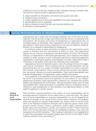 CHAPTER 5   ORGANISATIONAL GOALS, STRATEGY AND RESPONSIBILITIES        161

                   competitors and not to become complacent about adopting e-business. Kermally main-
                   tains that the e-business model is important because it:
                   ■   makes it possible for information to be shared more quickly and easily;
                   ■   facilitates human interaction;
                   ■   enables organisational resources and capabilities to be stretch strategically;
                   ■   provides global reach in marketing;
                   ■   allows consumers to shop 24 hours a day from any location; and
                   ■   promotes economic growth.51



  SOCIAL RESPONSIBILITIES OF ORGANISATIONS
                   Organisations play a major and increasingly important role in the lives of us all,
                   especially with the growth of large-scale business and the divorce of ownership from
                   management. The decisions and actions of management in organisations have an
                   increasing impact on individuals, other organisations and the community. The power
                   and influence which many business organisations now exercise should be tempered,
                   therefore, by an attitude of responsibility by management.
                      In striving to satisfy its goals and achieve its objectives the organisation cannot
                   operate in isolation from the environment of which it is part. The organisation
                   requires the use of factors of production and other facilities of society. The economic
                   efficiency of organisations is affected by governmental, social, technical and cultural
                   variables. In return, society is in need of the goods and services created and supplied by
                   organisations, including the creation and distribution of wealth. Organisations make a
                   contribution to the quality of life and to the well-being of the community.
                      Organisational survival is dependent upon a series of exchanges between the organi-
                   sation and its environment. These exchanges and the continual interaction with the
                   environment give rise to a number of broader responsibilities to society in general.
                   These broader responsibilities, which are both internal and external to the organisa-
                   tion, are usually referred to as social responsibilities. These social responsibilities arise
                   from the interdependence of organisations, society and the environment.
                      The recognition of the importance of social responsibilities can be gauged in part by
                   the extent of government action and legislation on such matters as, for example,
                   employment protection, equal opportunities, companies acts, consumer law, product
                   liability and safeguarding the environment. This has formalised certain areas of social
                   responsibilities into a legal requirement. It is doubtful, however, if legislation alone is
                   sufficient to make management, or other members of an organisation, behave in what
                   might be regarded as a ‘proper’ manner.

Growing            There has been a growing attention to the subject of social responsibilities and an
attention to       increasing amount of literature on the subject and on a new work ethic. The impor-
social             tance of social responsibility (or corporate responsibility) can also be gauged by the
responsibilities   amount of coverage in the annual review of most major companies. For example,
                   under the heading of Corporate Responsibility the annual review of the BG Group
                   refers to the Statement of Business Principles and to eight key policies which cover:
                   personal conduct; human resources; governance; human rights; communications;
                   health, safety and environment; security; and corporate conduct.52 Many businesses
                   both in the UK and other parts of Europe are attempting to provide a more open and
                   transparent view of their operations.53 The European Commission is encouraging firms
                   to assess their performance not on profit margins alone but also on the welfare of their
                   workforce and care for the environment.54
 