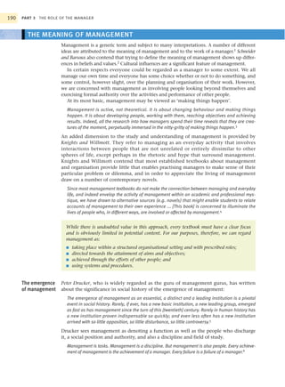 190   PART 3 THE ROLE OF THE MANAGER



        THE MEANING OF MANAGEMENT
                      Management is a generic term and subject to many interpretations. A number of different
                      ideas are attributed to the meaning of management and to the work of a manager.1 Schneider
                      and Barsoux also contend that trying to define the meaning of management shows up differ-
                      ences in beliefs and values.2 Cultural influences are a significant feature of management.
                         In certain respects everyone could be regarded as a manager to some extent. We all
                      manage our own time and everyone has some choice whether or not to do something, and
                      some control, however slight, over the planning and organisation of their work. However,
                      we are concerned with management as involving people looking beyond themselves and
                      exercising formal authority over the activities and performance of other people.
                         At its most basic, management may be viewed as ‘making things happen’.
                        Management is active, not theoretical. It is about changing behaviour and making things
                        happen. It is about developing people, working with them, reaching objectives and achieving
                        results. Indeed, all the research into how managers spend their time reveals that they are crea-
                        tures of the moment, perpetually immersed in the nitty-gritty of making things happen.3
                      An added dimension to the study and understanding of management is provided by
                      Knights and Willmott. They refer to managing as an everyday activity that involves
                      interactions between people that are not unrelated or entirely dissimilar to other
                      spheres of life, except perhaps in the rhetoric and hype that surround management.
                      Knights and Willmott contend that most established textbooks about management
                      and organisation provide little that enables practising managers to make sense of their
                      particular problem or dilemma, and in order to appreciate the living of management
                      draw on a number of contemporary novels.
                        Since most management textbooks do not make the connection between managing and everyday
                        life, and indeed envelop the activity of management within an academic and professional mys-
                        tique, we have drawn to alternative sources (e.g. novels) that might enable students to relate
                        accounts of management to their own experience ... [This book] is concerned to illuminate the
                        lives of people who, in different ways, are involved or affected by management.4


                        While there is undoubted value in this approach, every textbook must have a clear focus
                        and is obviously limited in potential content. For our purposes, therefore, we can regard
                        management as:
                        ■   taking place within a structured organisational setting and with prescribed roles;
                        ■   directed towards the attainment of aims and objectives;
                        ■   achieved through the efforts of other people; and
                        ■   using systems and procedures.


      The emergence Peter Drucker, who is widely regarded as the guru of management gurus, has written
      of management about the significance in social history of the emergence of management:
                        The emergence of management as an essential, a distinct and a leading institution is a pivotal
                        event in social history. Rarely, if ever, has a new basic institution, a new leading group, emerged
                        as fast as has management since the turn of this [twentieth] century. Rarely in human history has
                        a new institution proven indispensable so quickly; and even less often has a new institution
                        arrived with so little opposition, so little disturbance, so little controversy.5
                      Drucker sees management as denoting a function as well as the people who discharge
                      it, a social position and authority, and also a discipline and field of study.
                        Management is tasks. Management is a discipline. But management is also people. Every achieve-
                        ment of management is the achievement of a manager. Every failure is a failure of a manager.6
 