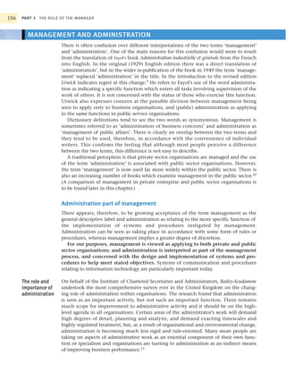 194   PART 3 THE ROLE OF THE MANAGER



        MANAGEMENT AND ADMINISTRATION
                       There is often confusion over different interpretations of the two terms ‘management’
                       and ‘administration’. One of the main reasons for this confusion would seem to result
                       from the translation of Fayol’s book Administration industrielle et générale from the French
                       into English. In the original (1929) English edition there was a direct translation of
                       ‘administration’, but in the wider re-publication of the book in 1949 the term ‘manage-
                       ment’ replaced ‘administration’ in the title. In the introduction to the revised edition
                       Urwick indicates regret at this change.9 He refers to Fayol’s use of the word administra-
                       tion as indicating a specific function which enters all tasks involving supervision of the
                       work of others. It is not concerned with the status of those who exercise this function.
                       Urwick also expresses concern at the possible division between management being
                       seen to apply only to business organisations, and (public) administration as applying
                       to the same functions in public service organisations.
                          Dictionary definitions tend to see the two words as synonymous. Management is
                       sometimes referred to as ‘administration of business concerns’ and administration as
                       ‘management of public affairs’. There is clearly an overlap between the two terms and
                       they tend to be used, therefore, in accordance with the convenience of individual
                       writers. This confirms the feeling that although most people perceive a difference
                       between the two terms, this difference is not easy to describe.
                          A traditional perception is that private sector organisations are managed and the use
                       of the term ‘administration’ is associated with public sector organisations. However,
                       the term ‘management’ is now used far more widely within the public sector. There is
                       also an increasing number of books which examine management in the public sector.10
                       (A comparison of management in private enterprise and public sector organisations is
                       to be found later in this chapter.)


                       Administration part of management
                       There appears, therefore, to be growing acceptance of the term management as the
                       general descriptive label and administration as relating to the more specific function of
                       the implementation of systems and procedures instigated by management.
                       Administration can be seen as taking place in accordance with some form of rules or
                       procedures, whereas management implies a greater degree of discretion.
                          For our purposes, management is viewed as applying to both private and public
                       sector organisations; and administration is interpreted as part of the management
                       process, and concerned with the design and implementation of systems and pro-
                       cedures to help meet stated objectives. Systems of communication and procedures
                       relating to information technology are particularly important today.

      The role and     On behalf of the Institute of Chartered Secretaries and Administrators, Bailey-Scudamore
      importance of    undertook the most comprehensive survey ever in the United Kingdom on the chang-
      administration   ing role of administration within organisations. The research found that administration
                       is seen as an important activity, but not such an important function. There remains
                       much scope for improvement to administrative activity and it should be on the high-
                       level agenda in all organisations. Certain areas of the administrator’s work will demand
                       high degrees of detail, planning and analysis, and demand exacting timescales and
                       highly regulated treatment, but, as a result of organisational and environmental change,
                       administration is becoming much less rigid and rule-oriented. Many more people are
                       taking on aspects of administrative work as an essential component of their own func-
                       tion or specialism and organisations are turning to administration as an indirect means
                       of improving business performance.11
 