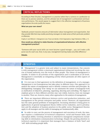 216   PART 3 THE ROLE OF THE MANAGER



                         CRITICAL REFLECTIONS
                      According to Peter Drucker, management is a practice rather than a science or a profession so
                      there are no precise solutions, and the ultimate test of management is achievement and busi-
                      ness performance. This would appear to suggest that in the effective management of business
                      organisations the ends justify the means.
                      What are your own views?


                      Textbooks present massive amounts of information about management and organisation. But
                      they provide little that may enable practising managers to make sense of their particular problem
                      or dilemma.
                      Knights, D. and Willmott, H. Management Lives: Power and Identity in Work Organizations, Sage Publications (1999), p. 12.

                      How would you attempt to relate theories of organisational behaviour with effective
                      management practice?


                      ‘Someone with poor social skills can never become a good manager … you can’t make a silk
                      purse out of a sow’s ear. And, in any case, management training makes very little difference.’
                      Debate.




                         SYNOPSIS
                      ■ ‘Management’ is a generic term and subject to many interpretations. Our concern
                      is with management within a structured organisational setting and involving the exer-
                      cise of formal authority over the work of other people. The nature of management is
                      variable. It relates to all activities of the organisation and is undertaken at all levels.
                      Management is essentially an integrating activity which permeates all other aspects of
                      the organisation.
                      ■ It is not easy to find agreement on the definition of management, or of a manager.
                      Management is not homogeneous but takes place in different ways. One approach is to
                      analyse the nature of management and to identify common activities and principles. By
                      distinguishing ‘managing’ from ‘doing’ we can summarise the nature of managerial work
                      as clarification of objectives, planning, organising, directing and controlling. The degree of
                      emphasis given to these different activities may vary widely, however, from one manager
                      to another. There are, however, many other approaches to the analysis of management.
                      ■ There are important differences between service and production industries, and
                      management in the private enterprise and public sectors. However, all organisations
                      face the same general problems of management. Increasing attention is being given to
                      applications of general management theory within service industries, and to privatisa-
                      tion and the adoption of business practices in the public sector. Management theories
                      apply to all managers and the skills of managing are fundamentally alike.
                      ■ In order to carry out the process of management and execution of work, the man-
                      ager requires a combination of technical competence, social and human skills, and
                      conceptual ability. Growing attention is attached to managerial competencies includ-
                      ing skills in information communication technology. Despite the growing attention to
                      technical expertise it is important that managers have a balance of both ‘hard’ and
                      ‘soft’ skills including people skills.
 