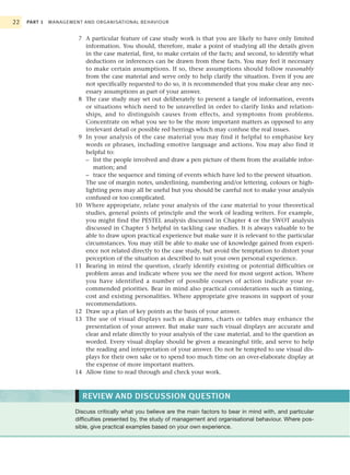 22   PART 1   MANAGEMENT AND ORGANISATIONAL BEHAVIOUR


                       7 A particular feature of case study work is that you are likely to have only limited
                         information. You should, therefore, make a point of studying all the details given
                         in the case material, first, to make certain of the facts; and second, to identify what
                         deductions or inferences can be drawn from these facts. You may feel it necessary
                         to make certain assumptions. If so, these assumptions should follow reasonably
                         from the case material and serve only to help clarify the situation. Even if you are
                         not specifically requested to do so, it is recommended that you make clear any nec-
                         essary assumptions as part of your answer.
                       8 The case study may set out deliberately to present a tangle of information, events
                         or situations which need to be unravelled in order to clarify links and relation-
                         ships, and to distinguish causes from effects, and symptoms from problems.
                         Concentrate on what you see to be the more important matters as opposed to any
                         irrelevant detail or possible red herrings which may confuse the real issues.
                       9 In your analysis of the case material you may find it helpful to emphasise key
                         words or phrases, including emotive language and actions. You may also find it
                         helpful to:
                         – list the people involved and draw a pen picture of them from the available infor-
                            mation; and
                         – trace the sequence and timing of events which have led to the present situation.
                         The use of margin notes, underlining, numbering and/or lettering, colours or high-
                         lighting pens may all be useful but you should be careful not to make your analysis
                         confused or too complicated.
                      10 Where appropriate, relate your analysis of the case material to your theoretical
                         studies, general points of principle and the work of leading writers. For example,
                         you might find the PESTEL analysis discussed in Chapter 4 or the SWOT analysis
                         discussed in Chapter 5 helpful in tackling case studies. It is always valuable to be
                         able to draw upon practical experience but make sure it is relevant to the particular
                         circumstances. You may still be able to make use of knowledge gained from experi-
                         ence not related directly to the case study, but avoid the temptation to distort your
                         perception of the situation as described to suit your own personal experience.
                      11 Bearing in mind the question, clearly identify existing or potential difficulties or
                         problem areas and indicate where you see the need for most urgent action. Where
                         you have identified a number of possible courses of action indicate your re-
                         commended priorities. Bear in mind also practical considerations such as timing,
                         cost and existing personalities. Where appropriate give reasons in support of your
                         recommendations.
                      12 Draw up a plan of key points as the basis of your answer.
                      13 The use of visual displays such as diagrams, charts or tables may enhance the
                         presentation of your answer. But make sure such visual displays are accurate and
                         clear and relate directly to your analysis of the case material, and to the question as
                         worded. Every visual display should be given a meaningful title, and serve to help
                         the reading and interpretation of your answer. Do not be tempted to use visual dis-
                         plays for their own sake or to spend too much time on an over-elaborate display at
                         the expense of more important matters.
                      14 Allow time to read through and check your work.



                         REVIEW AND DISCUSSION QUESTION
                      Discuss critically what you believe are the main factors to bear in mind with, and particular
                      difficulties presented by, the study of management and organisational behaviour. Where pos-
                      sible, give practical examples based on your own experience.
 