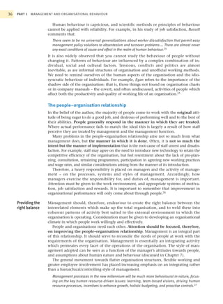 36   PART 1   MANAGEMENT AND ORGANISATIONAL BEHAVIOUR


                        Human behaviour is capricious, and scientific methods or principles of behaviour
                      cannot be applied with reliability. For example, in his study of job satisfaction, Bassett
                      comments that:
                         There seem to be no universal generalizations about worker dissatisfaction that permit easy
                         management policy solutions to absenteeism and turnover problems … There are almost never
                         any exact conditions of cause and effect in the realm of human behaviour.24
                      It is also widely observed that you cannot study the behaviour of people without
                      changing it. Patterns of behaviour are influenced by a complex combination of in-
                      dividual, social and cultural factors. Tensions, conflicts and politics are almost
                      inevitable, as are informal structures of organisation and unofficial working methods.
                      We need to remind ourselves of the human aspects of the organisation and the idio-
                      syncratic behaviour of individuals. For example, Egan refers to the importance of the
                      shadow side of the organisation: that is, those things not found on organisation charts
                      or in company manuals – the covert, and often undiscussed, activities of people which
                      affect both the productivity and quality of working life of an organisation.25


                      The people–organisation relationship
                      In the belief of the author, the majority of people come to work with the original atti-
                      tude of being eager to do a good job, and desirous of performing well and to the best of
                      their abilities. People generally respond in the manner in which they are treated.
                      Where actual performance fails to match the ideal this is largely a result of how staff
                      perceive they are treated by management and the management function.
                         Many problems in the people–organisation relationship arise not so much from what
                      management does, but the manner in which it is done. Often, it is not so much the
                      intent but the manner of implementation that is the root cause of staff unrest and dissatis-
                      faction. For example, staff may agree on the need to introduce new technology to retain the
                      competitive efficiency of the organisation, but feel resentment about the lack of pre-plan-
                      ning, consultation, retraining programmes, participation in agreeing new working practices
                      and wage rates, and similar considerations arising from the manner of its introduction.
                         Therefore, a heavy responsibility is placed on managers and the activity of manage-
                      ment – on the processes, systems and styles of management. Accordingly, how
                      managers exercise the responsibility for, and duties of, management is important.
                      Attention must be given to the work environment, and appropriate systems of motiva-
                      tion, job satisfaction and rewards. It is important to remember that improvement in
                      organisational performance will only come about through people.26

     Providing the    Management should, therefore, endeavour to create the right balance between the
     right balance    interrelated elements which make up the total organisation, and to weld these into
                      coherent patterns of activity best suited to the external environment in which the
                      organisation is operating. Consideration must be given to developing an organisational
                      climate in which people work willingly and effectively.
                         People and organisations need each other. Attention should be focused, therefore,
                      on improving the people–organisation relationship. Management is an integral part
                      of this relationship. It should serve to reconcile the needs of people at work with the
                      requirements of the organisation. Management is essentially an integrating activity
                      which permeates every facet of the operations of the organisation. The style of man-
                      agement adopted can be seen as a function of the manager’s attitudes towards people,
                      and assumptions about human nature and behaviour (discussed in Chapter 7).
                         The general movement towards flatter organisation structures, flexible working and
                      greater employee involvement has placed increasing emphasis on an integrating rather
                      than a hierarchical/controlling style of management.
                         Management processes in the new millennium will be much more behavioural in nature, focus-
                         ing on the key human resource-driven issues: learning, team-based visions, driving human
                         resource processes, incentives to enhance growth, holistic budgeting, and proactive controls.27
 