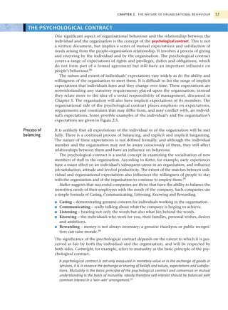 CHAPTER 2 THE NATURE OF ORGANISATIONAL BEHAVIOUR                 37


  THE PSYCHOLOGICAL CONTRACT
             One significant aspect of organisational behaviour and the relationship between the
             individual and the organisation is the concept of the psychological contract. This is not
             a written document, but implies a series of mutual expectations and satisfaction of
             needs arising from the people–organisation relationship. It involves a process of giving
             and receiving by the individual and by the organisation. The psychological contract
             covers a range of expectations of rights and privileges, duties and obligations, which
             do not form part of a formal agreement but still have an important influence on
             people’s behaviour.28
                The nature and extent of individuals’ expectations vary widely as do the ability and
             willingness of the organisation to meet them. It is difficult to list the range of implicit
             expectations that individuals have and they change over time. These expectations are
             notwithstanding any statutory requirements placed upon the organisation; instead
             they relate more to the idea of a social responsibility of management, discussed in
             Chapter 5. The organisation will also have implicit expectations of its members. The
             organisational side of the psychological contract places emphasis on expectations,
             requirements and constraints that may differ from, and may conflict with, an individ-
             ual’s expectations. Some possible examples of the individual’s and the organisation’s
             expectations are given in Figure 2.5.

Process of   It is unlikely that all expectations of the individual or of the organisation will be met
balancing    fully. There is a continual process of balancing, and explicit and implicit bargaining.
             The nature of these expectations is not defined formally, and although the individual
             member and the organisation may not be aware consciously of them, they still affect
             relationships between them and have an influence on behaviour.
                The psychological contract is a useful concept in examining the socialisation of new
             members of staff to the organisation. According to Kotter, for example, early experiences
             have a major effect on an individual’s subsequent career in an organisation, and influence
             job satisfaction, attitude and level of productivity. The extent of the matches between indi-
             vidual and organisational expectations also influences the willingness of people to stay
             with the organisation and of the organisation to continue to employ them.29
                Stalker suggests that successful companies are those that have the ability to balance the
             unwritten needs of their employees with the needs of the company. Such companies use
             a simple formula of Caring, Communicating, Listening, Knowing and Rewarding.
             ■   Caring – demonstrating genuine concern for individuals working in the organisation.
             ■   Communicating – really talking about what the company is hoping to achieve.
             ■   Listening – hearing not only the words but also what lies behind the words.
             ■   Knowing – the individuals who work for you, their families, personal wishes, desires
                 and ambitions.
             ■   Rewarding – money is not always necessary; a genuine thankyou or public recogni-
                 tion can raise morale.30
             The significance of the psychological contract depends on the extent to which it is per-
             ceived as fair by both the individual and the organisation, and will be respected by
             both sides. Cartwright, for example, refers to mutuality as the basic principle of the psy-
             chological contract.
                 A psychological contract is not only measured in monetary value or in the exchange of goods or
                 services, it is in essence the exchange or sharing of beliefs and values, expectations and satisfac-
                 tions. Mutuality is the basic principle of the psychological contract and consensus or mutual
                 understanding is the basis of mutuality. Ideally therefore self-interest should be balanced with
                 common interest in a ‘win–win’ arrangement.31
 
